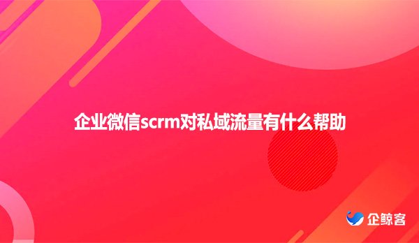 企业微信scrm对私域流量有什么帮助