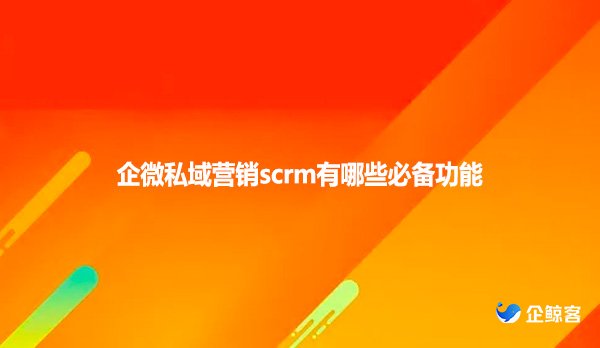 企微私域营销scrm有哪些必备功能?