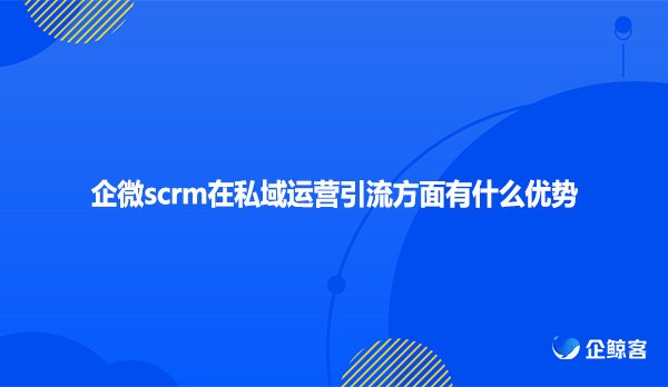 企微scrm在私域运营引流方面有什么优势