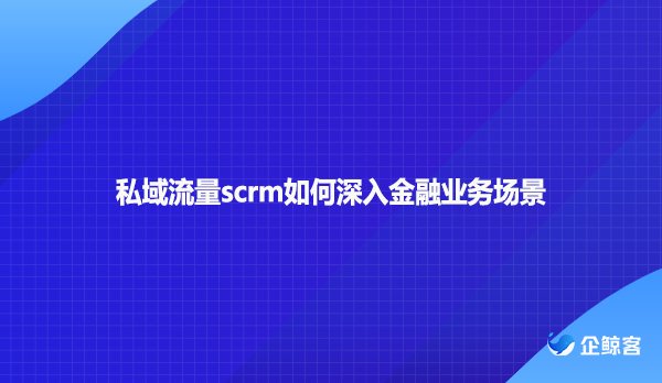 私域流量scrm如何深入金融业务场景