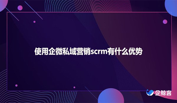 使用企微私域营销scrm有什么优势