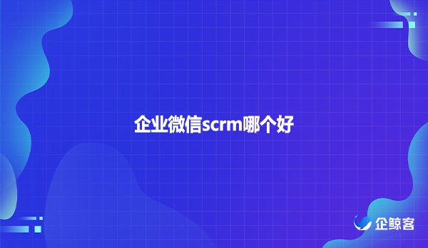 企业微信scrm哪个好?