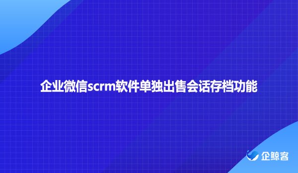 企业微信scrm软件单独出售会话存档功能