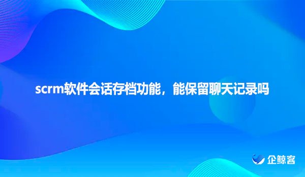 scrm软件会话存档功能，能保留聊天记录吗