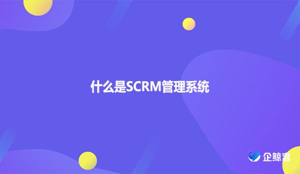 什么是SCRM管理系统