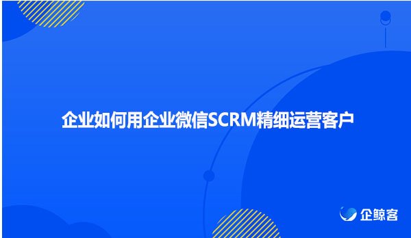 企业如何用企业微信SCRM精细运营客户