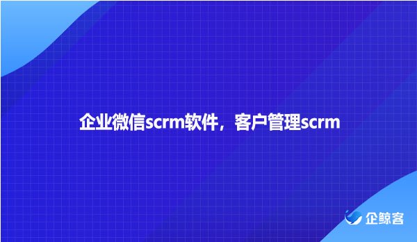 企业微信scrm软件，客户管理scrm