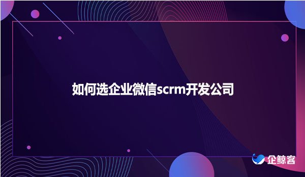 如何选企业微信scrm开发公司