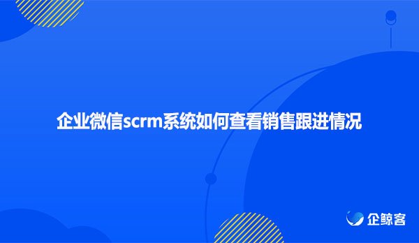 企业微信scrm系统如何查看销售跟进情况