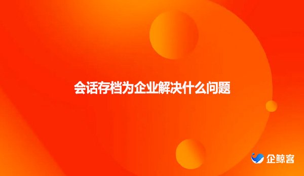 会话存档为企业解决什么问题