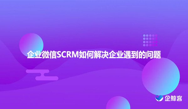 企业微信SCRM如何解决企业遇到的问题